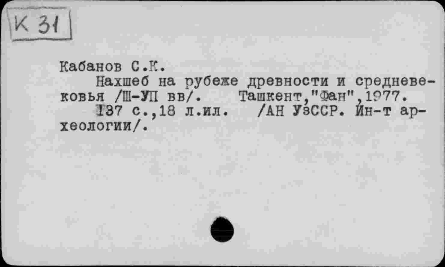 ﻿K 3Î і
Кабанов С.К.
Нахшеб на рубеже древности и средневековья /Ш-УП вв/. Ташкент,”Фан”,1977.
137 с.,18 л.ил. /АН УзССР. Ин-т археологии/.